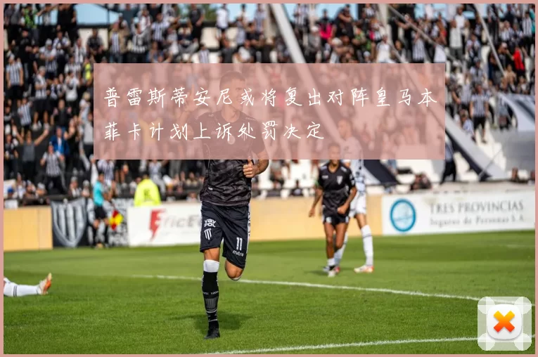 普雷斯蒂安尼或将复出对阵皇马本菲卡计划上诉处罚决定
