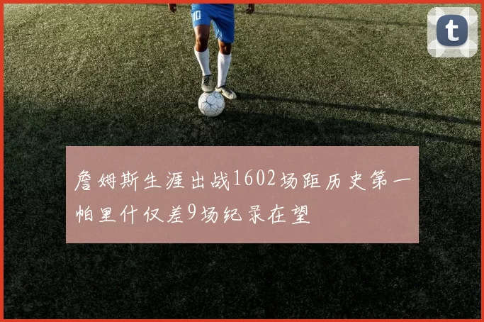 詹姆斯生涯出战1602场距历史第一帕里什仅差9场纪录在望