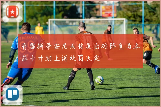 普雷斯蒂安尼或将复出对阵皇马本菲卡计划上诉处罚决定
