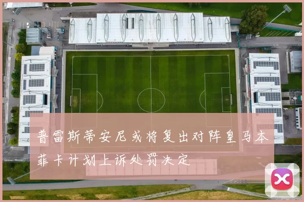 普雷斯蒂安尼或将复出对阵皇马本菲卡计划上诉处罚决定