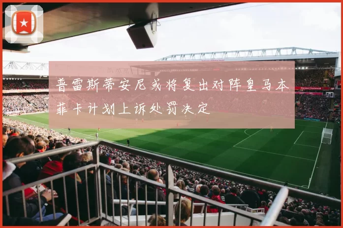 普雷斯蒂安尼或将复出对阵皇马本菲卡计划上诉处罚决定