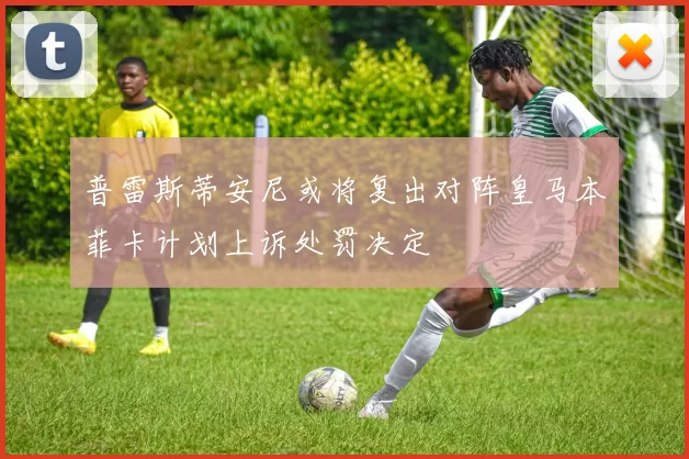 普雷斯蒂安尼或将复出对阵皇马本菲卡计划上诉处罚决定