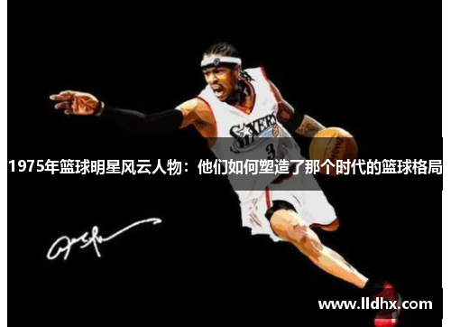 1975年篮球明星风云人物：他们如何塑造了那个时代的篮球格局